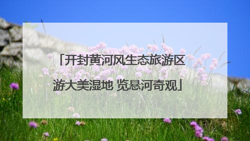 开封黄河风生态旅游区 游大美湿地 览悬河奇观
