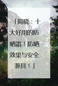 揭晓：十大好用的防晒霜！防晒效果与安全兼具！