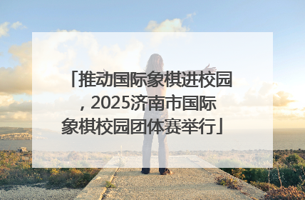推动国际象棋进校园，2025济南市国际象棋校园团体赛举行