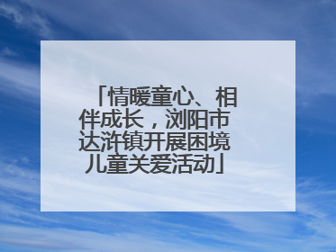 情暖童心、相伴成长，浏阳市达浒镇开展困境儿童关爱活动
