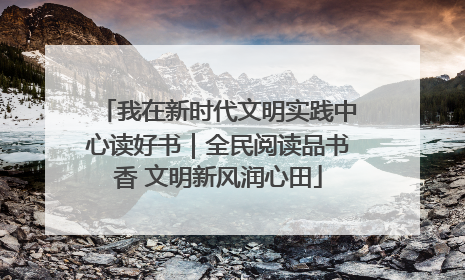我在新时代文明实践中心读好书｜全民阅读品书香 文明新风润心田