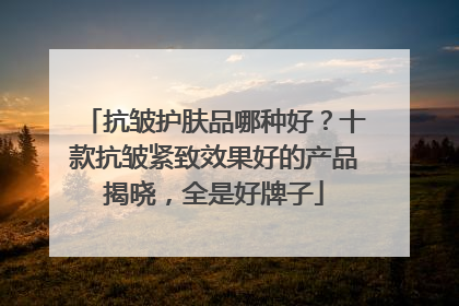 抗皱护肤品哪种好？十款抗皱紧致效果好的产品揭晓，全是好牌子