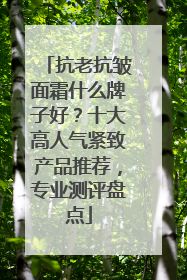 抗老抗皱面霜什么牌子好？十大高人气紧致产品推荐，专业测评盘点