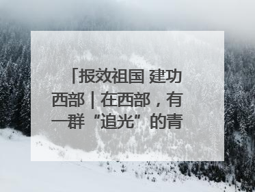 报效祖国 建功西部｜在西部，有一群“追光”的青年科学家