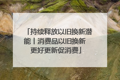 持续释放以旧换新潜能丨消费品以旧换新 更好更新促消费