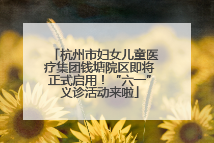 杭州市妇女儿童医疗集团钱塘院区即将正式启用！“六一”义诊活动来啦