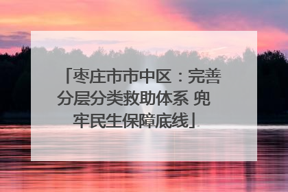 枣庄市市中区：完善分层分类救助体系 兜牢民生保障底线