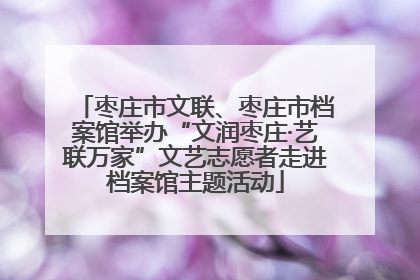枣庄市文联、枣庄市档案馆举办“文润枣庄·艺联万家”文艺志愿者走进档案馆主题活动