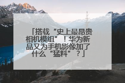 搭载“史上最昂贵相机模组”！华为新品又为手机影像加了什么“猛料”？