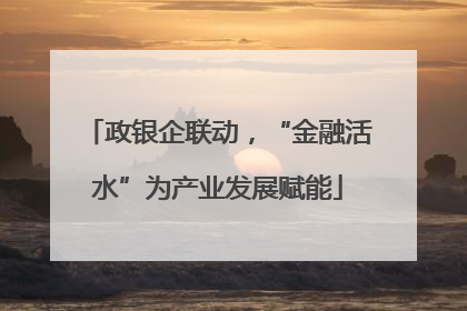 政银企联动，“金融活水”为产业发展赋能