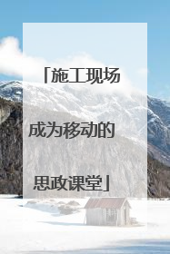 施工现场成为移动的思政课堂