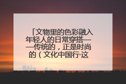 文物里的色彩融入年轻人的日常穿搭——传统的，正是时尚的（文化中国行·这些美 很中国）