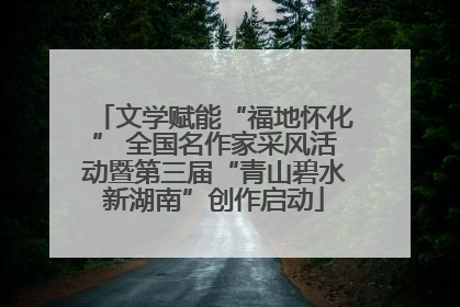 文学赋能“福地怀化” 全国名作家采风活动暨第三届“青山碧水新湖南”创作启动