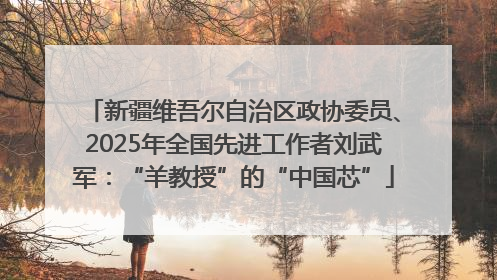 新疆维吾尔自治区政协委员、2025年全国先进工作者刘武军：“羊教授”的“中国芯”