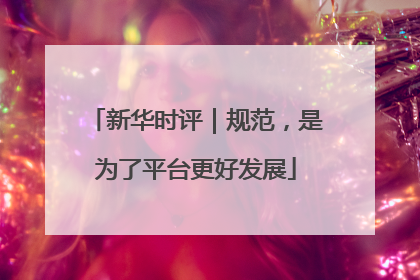 新华时评｜规范，是为了平台更好发展