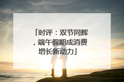 时评：双节同辉，端午假期成消费增长新动力