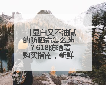 显白又不油腻的防晒霜怎么选？618防晒霜购买指南，新鲜出炉！