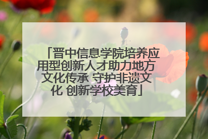 晋中信息学院培养应用型创新人才助力地方文化传承 守护非遗文化 创新学校美育