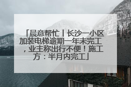晨意帮忙丨长沙一小区加装电梯逾期一年未完工，业主称出行不便！施工方：半月内完工