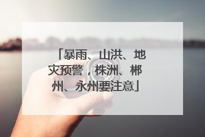 暴雨、山洪、地灾预警，株洲、郴州、永州要注意