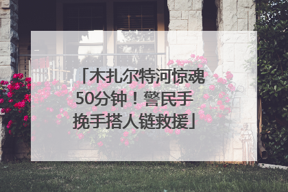 木扎尔特河惊魂50分钟！警民手挽手搭人链救援