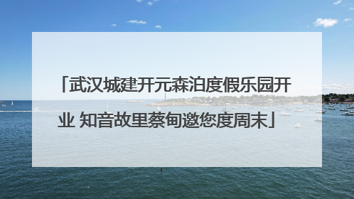 武汉城建开元森泊度假乐园开业 知音故里蔡甸邀您度周末