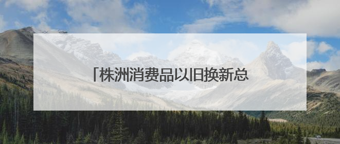 株洲消费品以旧换新总销售额超28.1亿元