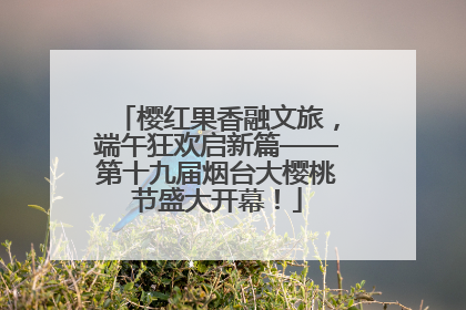 樱红果香融文旅，端午狂欢启新篇——第十九届烟台大樱桃节盛大开幕！