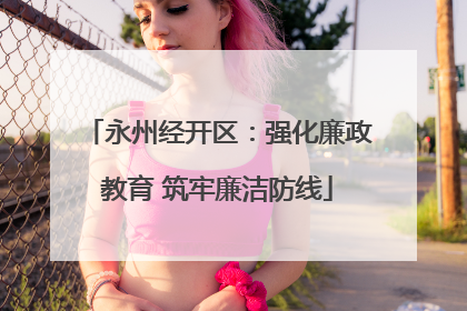 永州经开区：强化廉政教育 筑牢廉洁防线