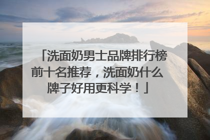 洗面奶男士品牌排行榜前十名推荐，洗面奶什么牌子好用更科学！