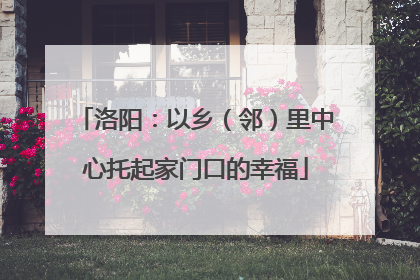 洛阳：以乡（邻）里中心托起家门口的幸福