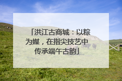 洪江古商城：以粽为媒，在指尖技艺中传承端午古韵