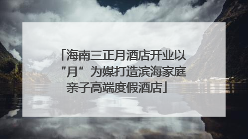 海南三正月酒店开业以“月”为媒打造滨海家庭亲子高端度假酒店