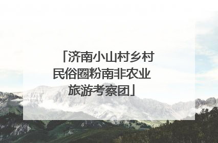 济南小山村乡村民俗圈粉南非农业旅游考察团