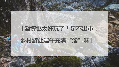 淄博也太好玩了！足不出市，乡村游让端午充满“淄”味
