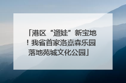 港区“遛娃”新宝地！我省首家洛嘉森乐园落地苑城文化公园