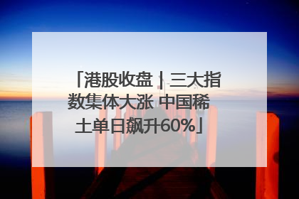 港股收盘｜三大指数集体大涨 中国稀土单日飙升60%