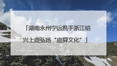 湖南永州宁远携手浙江绍兴上虞弘扬“虞舜文化”