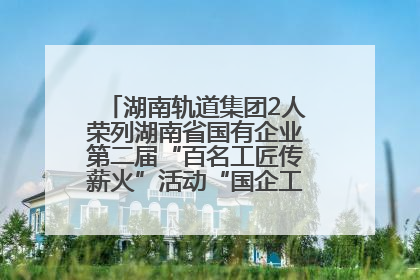 湖南轨道集团2人荣列湖南省国有企业第二届“百名工匠传薪火”活动“国企工匠”人才宣传名单