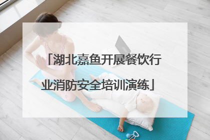 湖北嘉鱼开展餐饮行业消防安全培训演练