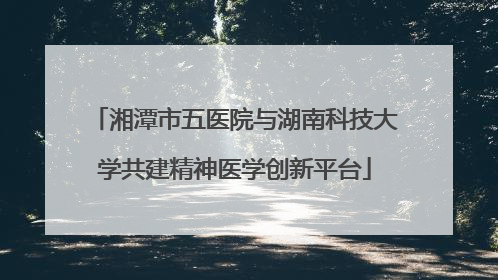 湘潭市五医院与湖南科技大学共建精神医学创新平台