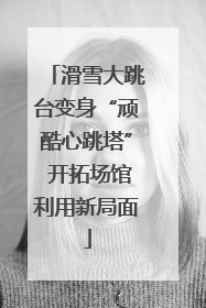 滑雪大跳台变身“顽酷心跳塔” 开拓场馆利用新局面