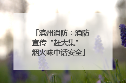 滨州消防：消防宣传“赶大集” 烟火味中话安全