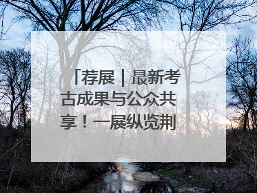 荐展｜最新考古成果与公众共享！一展纵览荆州2000年