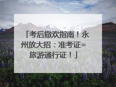 考后撒欢指南！永州放大招：准考证=旅游通行证！