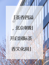 茶香四溢，北京朝阳开启国际茶香文化周