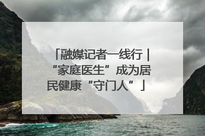 融媒记者一线行｜“家庭医生”成为居民健康“守门人”