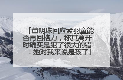 董明珠回应孟羽童能否再回格力，称其离开时确实是犯了很大的错：她对我来说是孩子