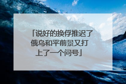 说好的换俘推迟了 俄乌和平前景又打上了一个问号