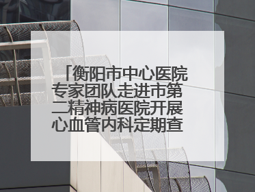 衡阳市中心医院专家团队走进市第二精神病医院开展心血管内科定期查房活动